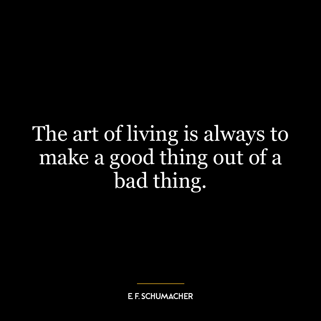 The art of living is always to make a good thing out of a bad thing.