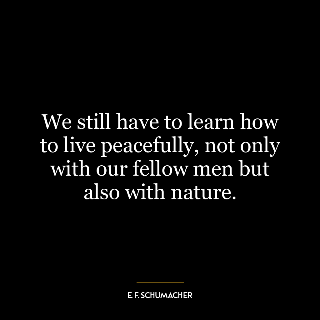 We still have to learn how to live peacefully, not only with our fellow men but also with nature.