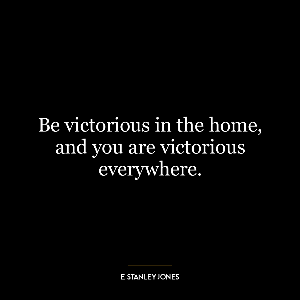 Be victorious in the home, and you are victorious everywhere.