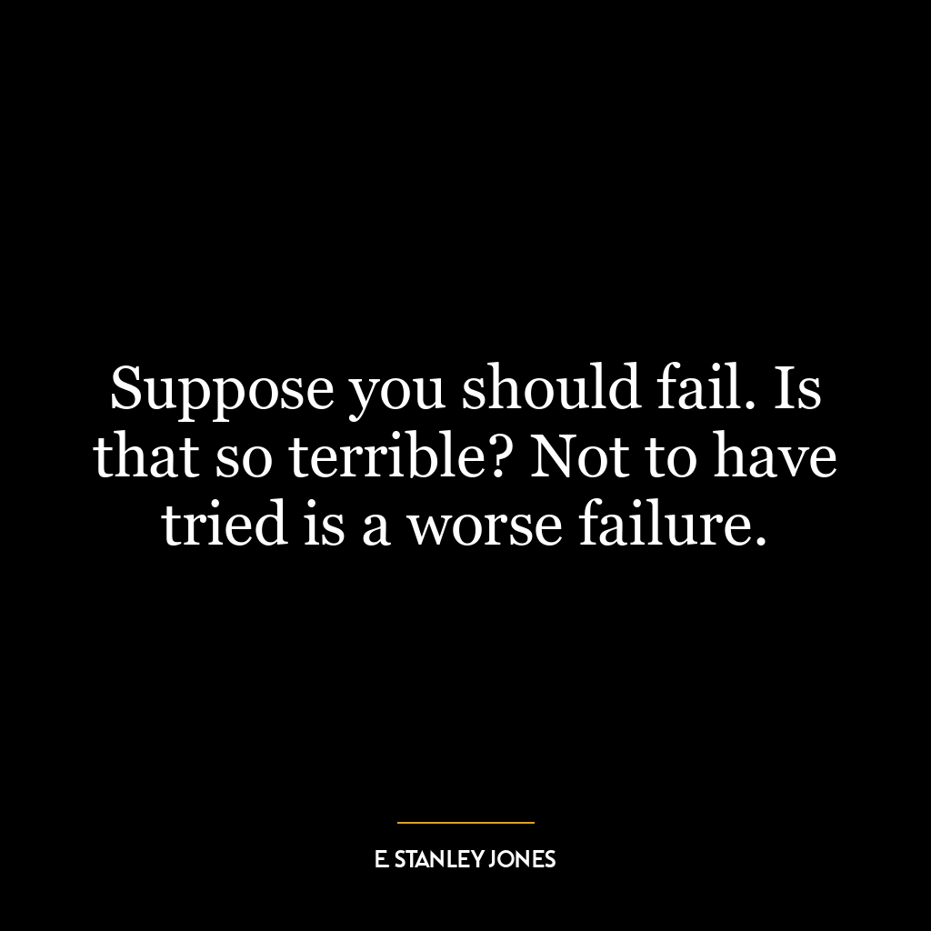 Suppose you should fail. Is that so terrible? Not to have tried is a worse failure.