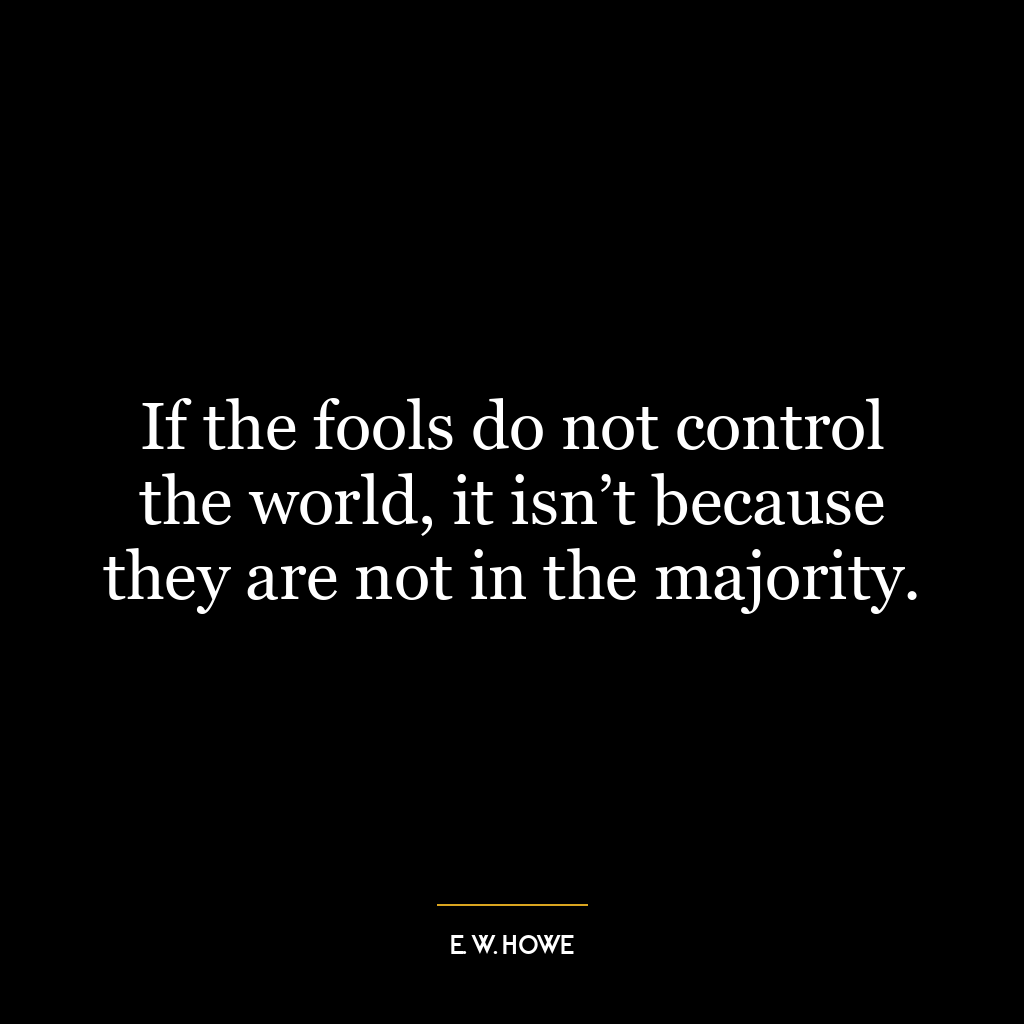 If the fools do not control the world, it isn’t because they are not in the majority.