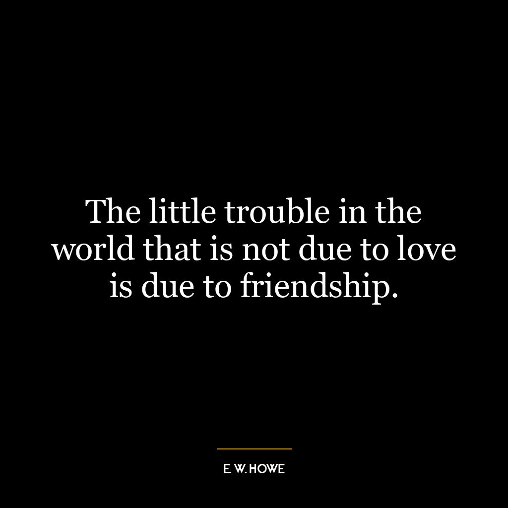 The little trouble in the world that is not due to love is due to friendship.