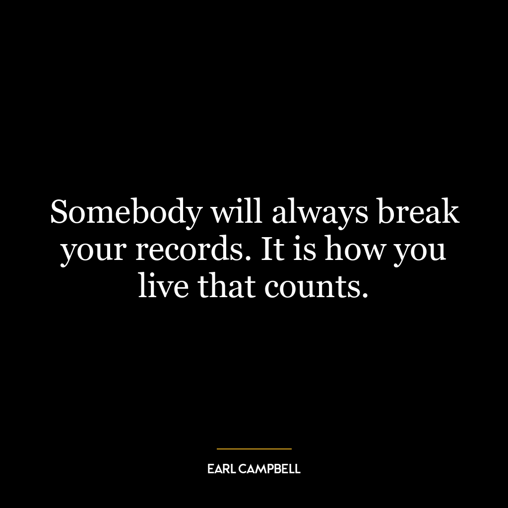 Somebody will always break your records. It is how you live that counts.