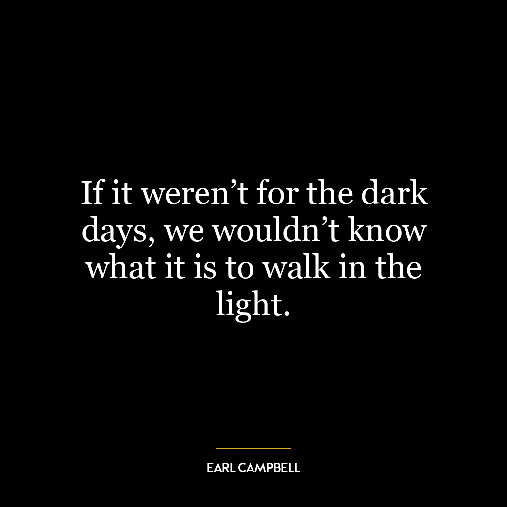 If it weren’t for the dark days, we wouldn’t know what it is to walk in the light.