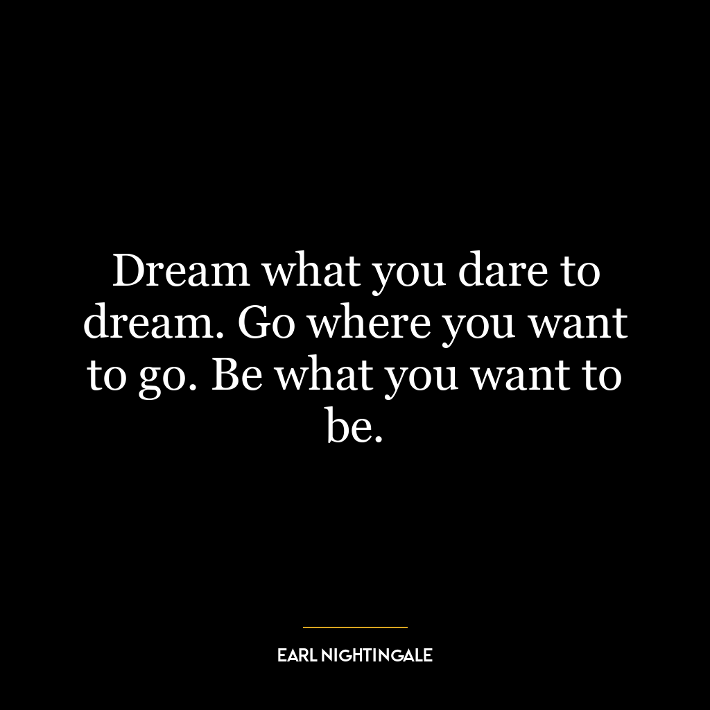 Dream what you dare to dream. Go where you want to go. Be what you want to be.