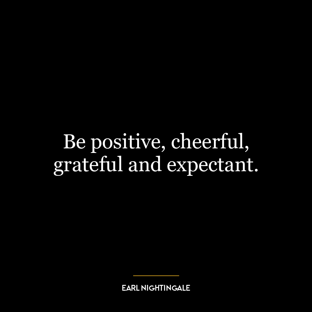 Be positive, cheerful, grateful and expectant.