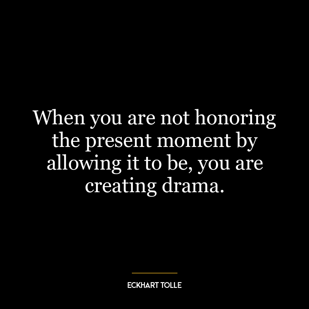 When you are not honoring the present moment by allowing it to be, you are creating drama.