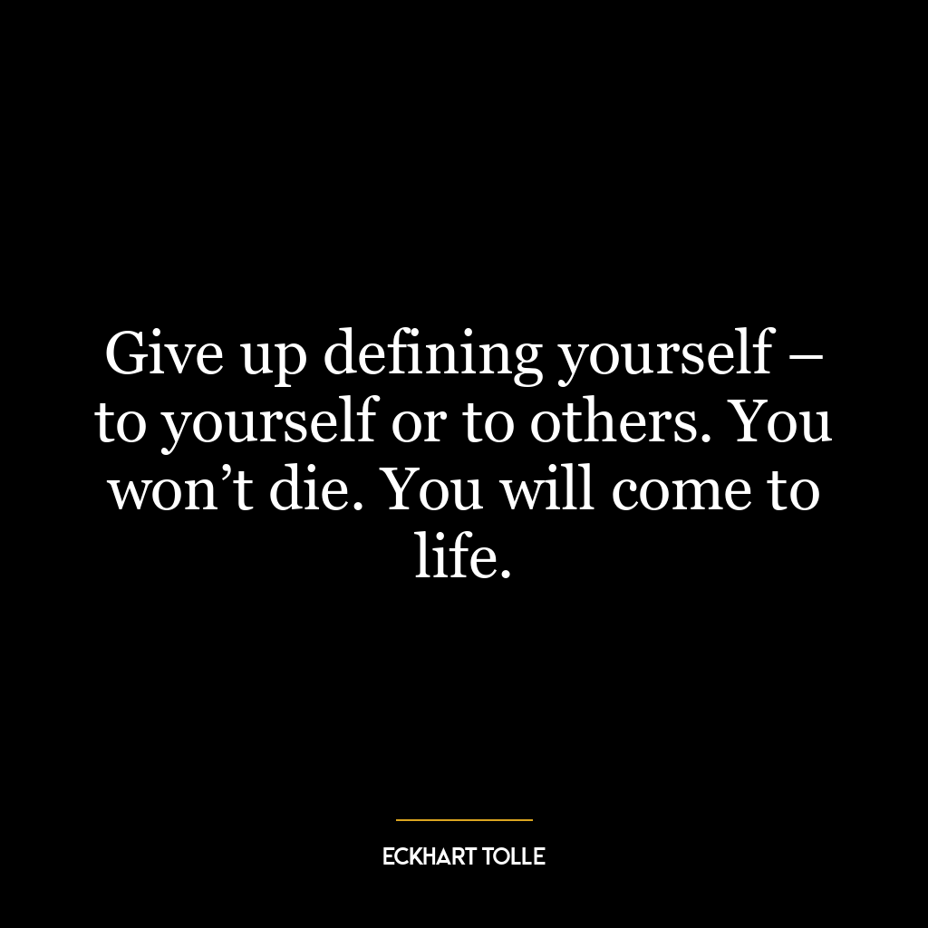 Give up defining yourself – to yourself or to others. You won’t die. You will come to life.