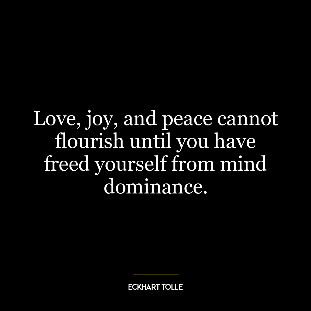 Love, joy, and peace cannot flourish until you have freed yourself from mind dominance.