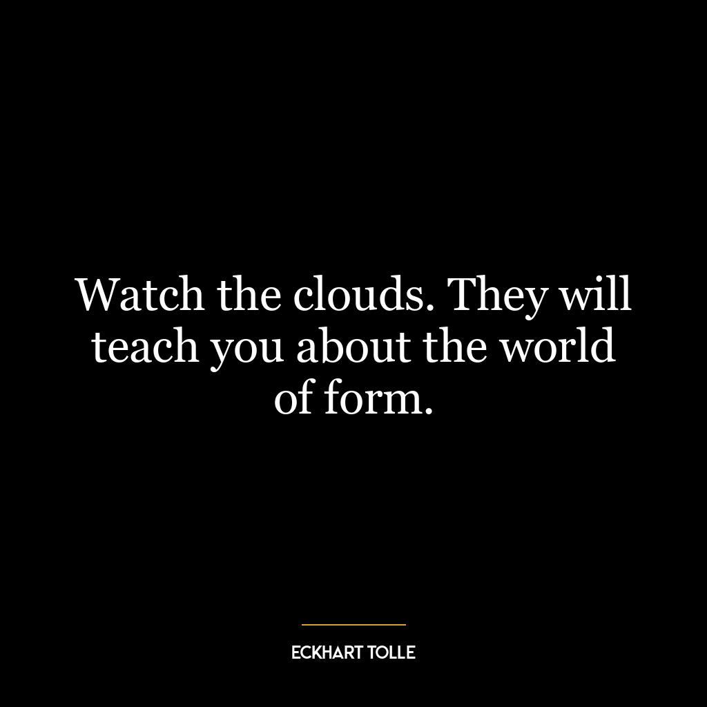 Watch the clouds. They will teach you about the world of form.