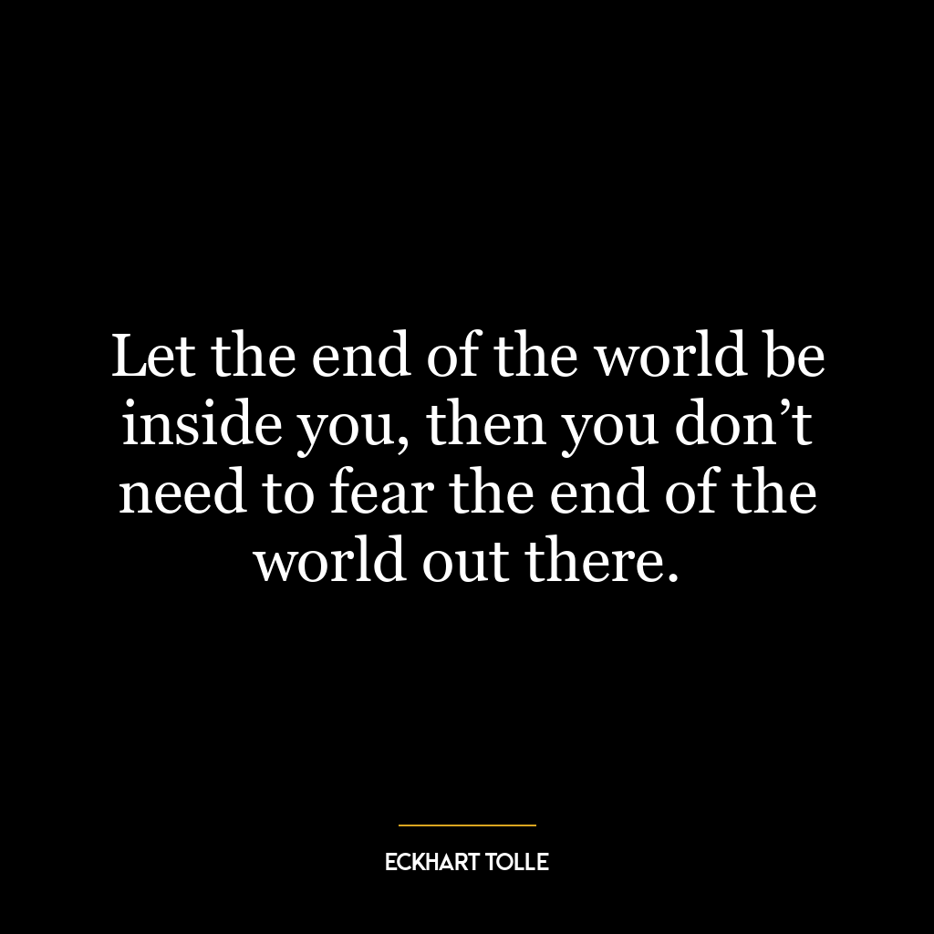 Let the end of the world be inside you, then you don’t need to fear the end of the world out there.