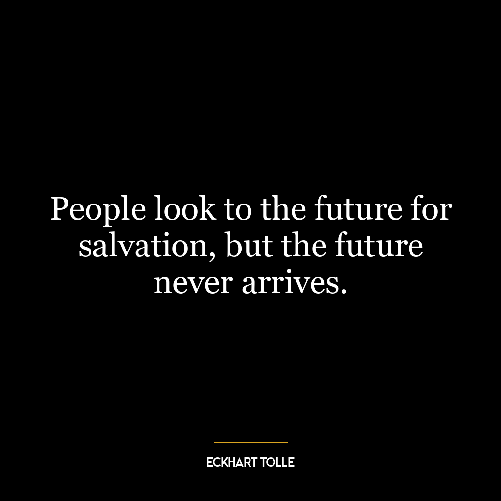 People look to the future for salvation, but the future never arrives.