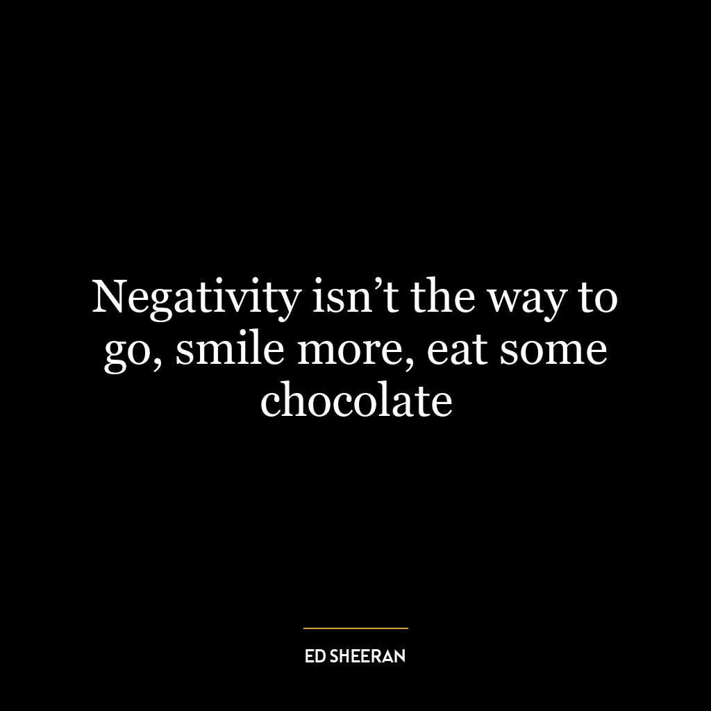 Negativity isn’t the way to go, smile more, eat some chocolate