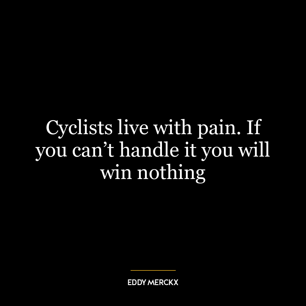 Cyclists live with pain. If you can’t handle it you will win nothing