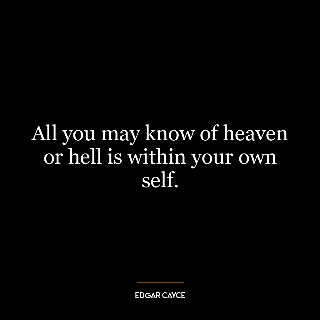 All you may know of heaven or hell is within your own self.