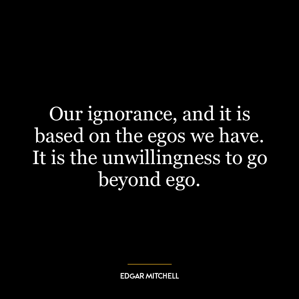 Our ignorance, and it is based on the egos we have. It is the unwillingness to go beyond ego.