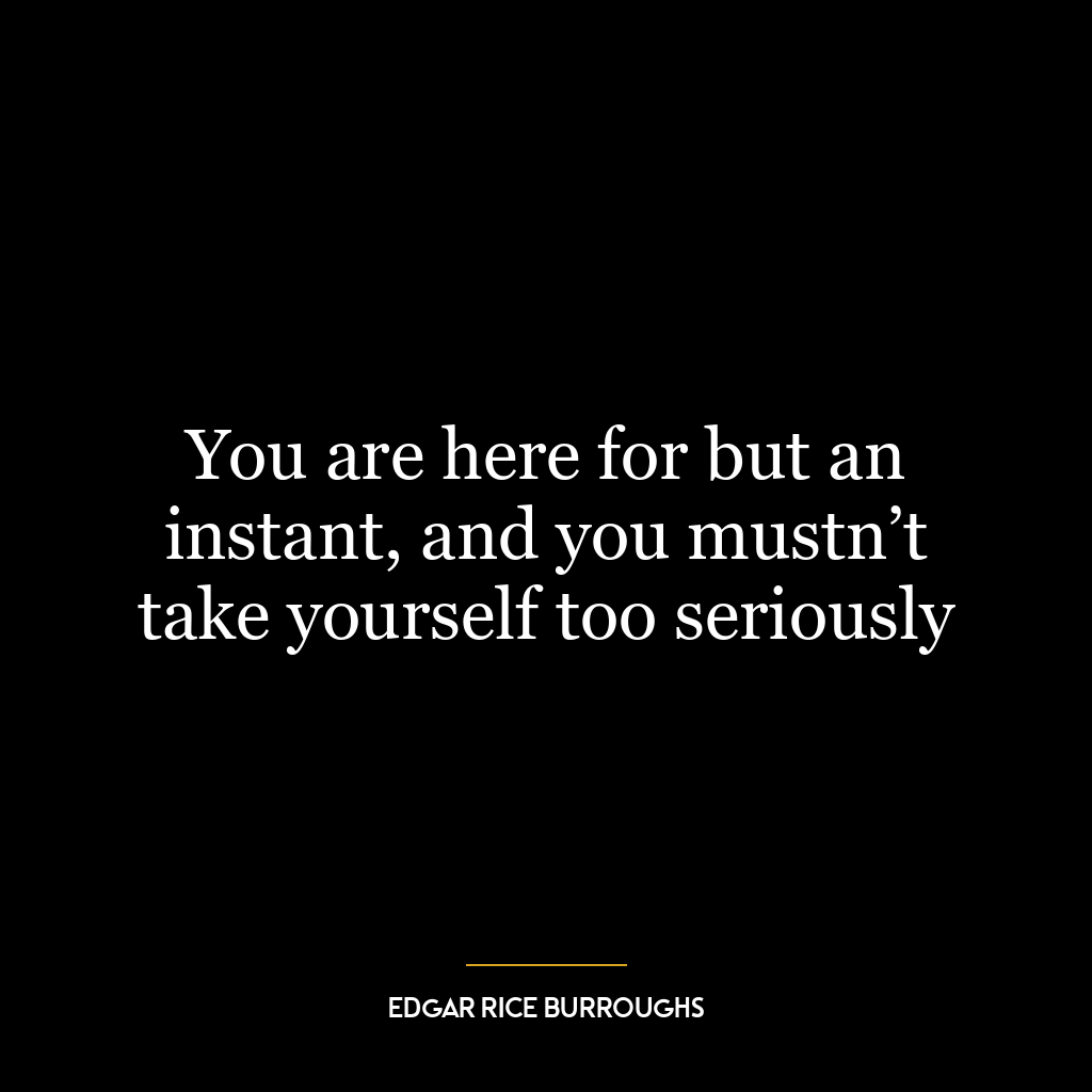 You are here for but an instant, and you mustn’t take yourself too seriously