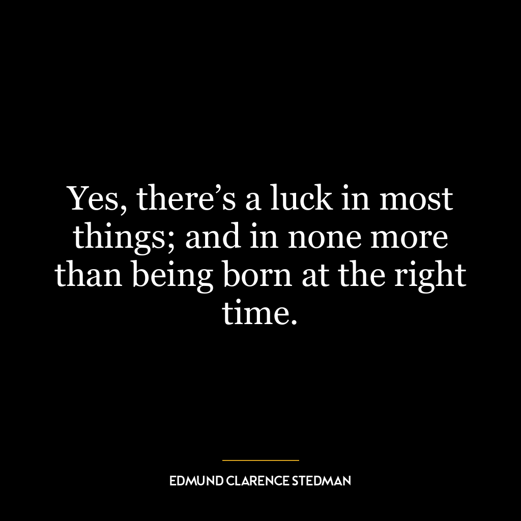 Yes, there’s a luck in most things; and in none more than being born at the right time.