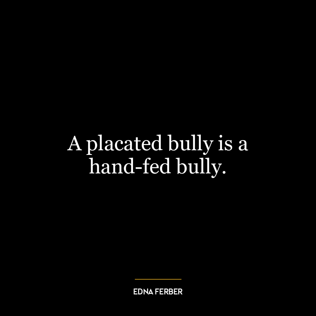 A placated bully is a hand-fed bully.