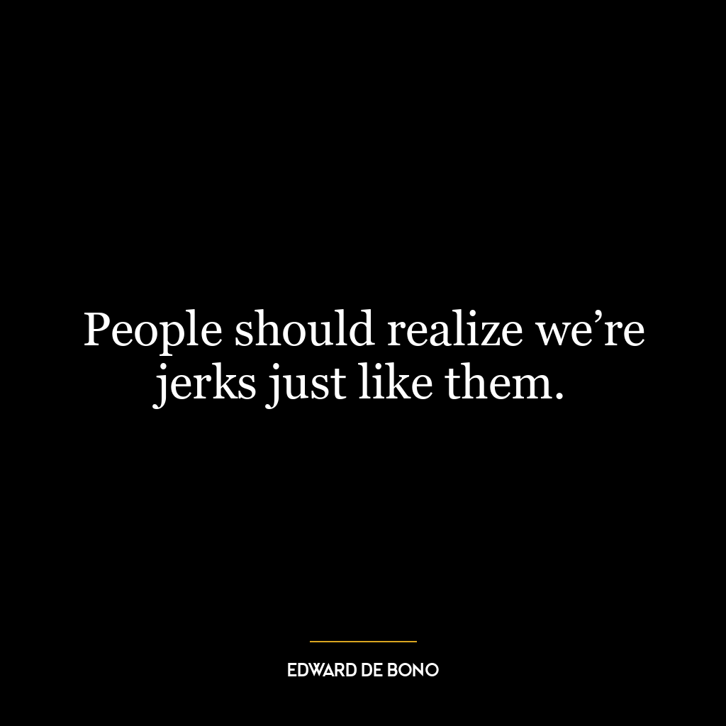 People should realize we’re jerks just like them.