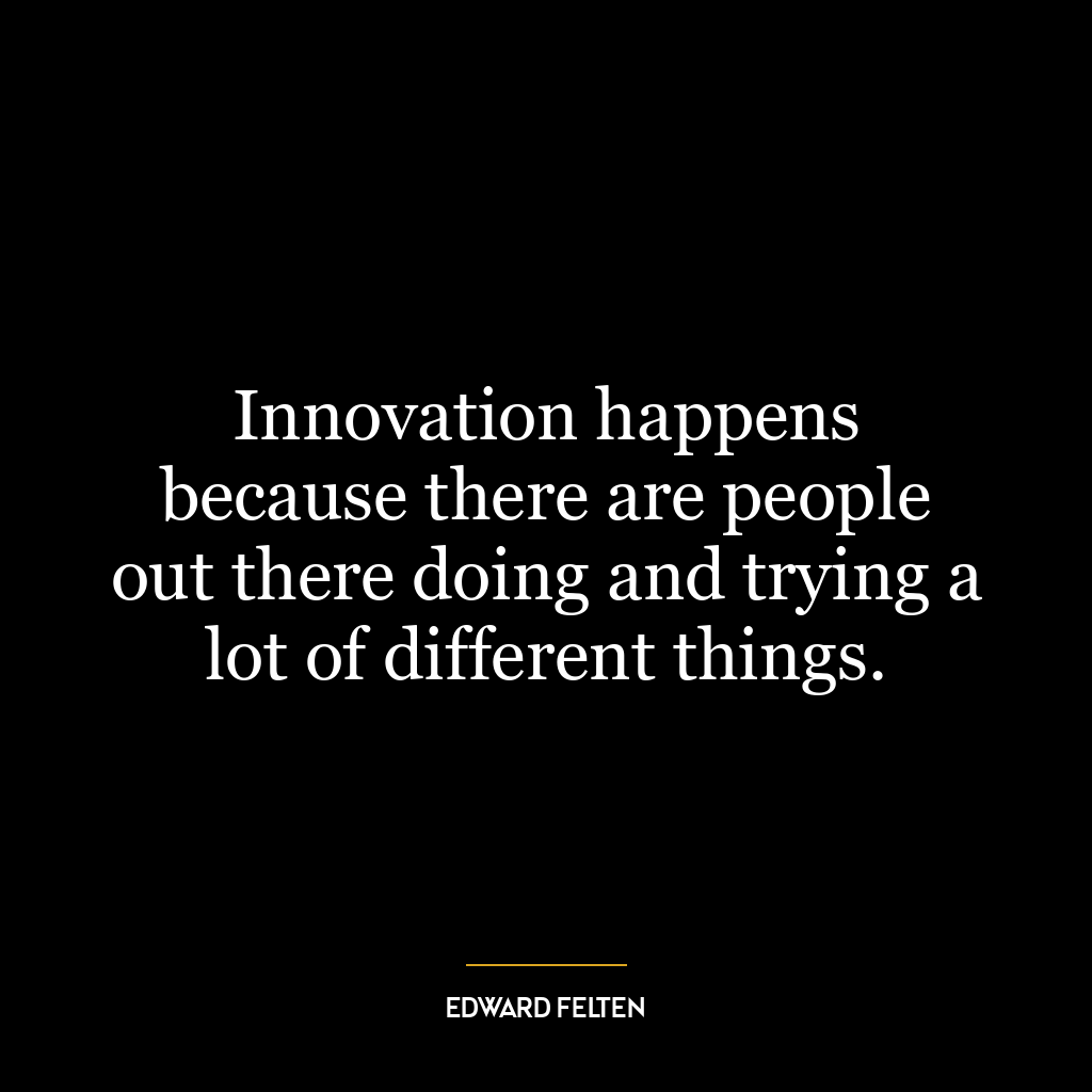 Innovation happens because there are people out there doing and trying a lot of different things.