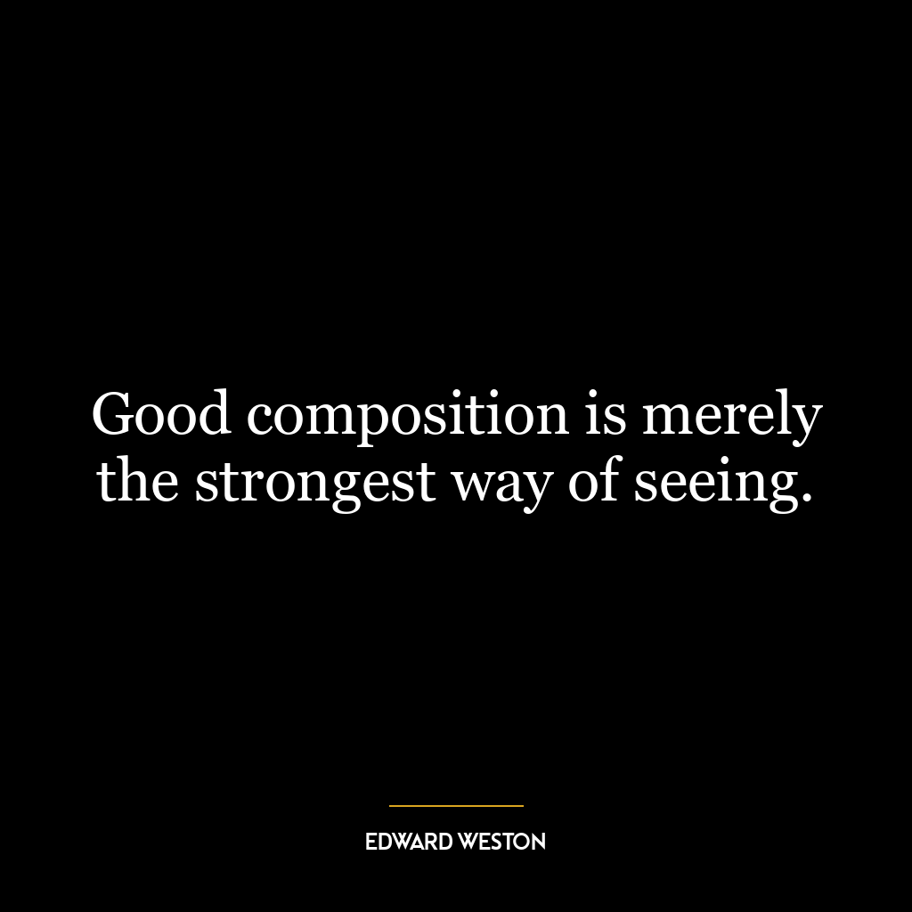 Good composition is merely the strongest way of seeing.