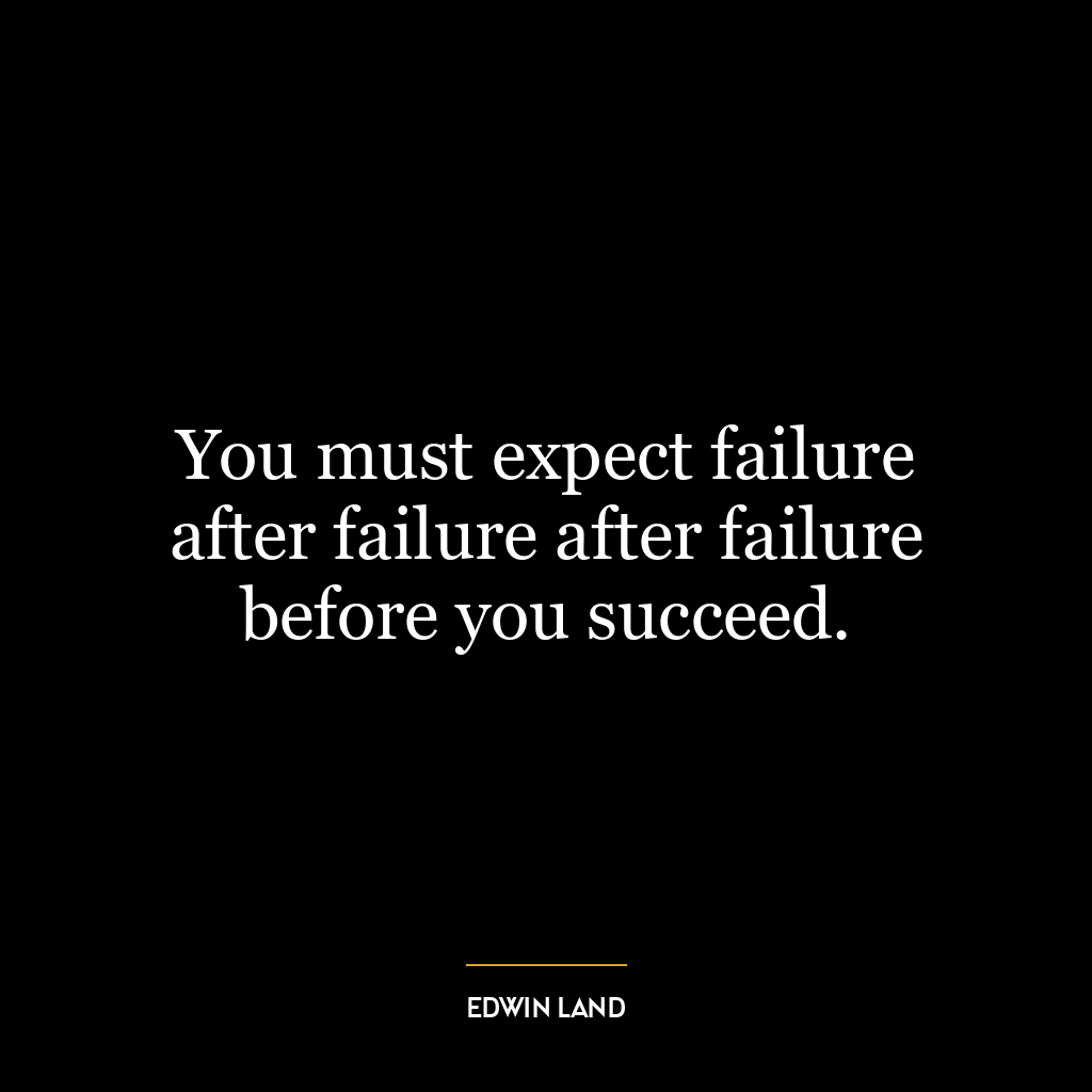 You must expect failure after failure after failure before you succeed.