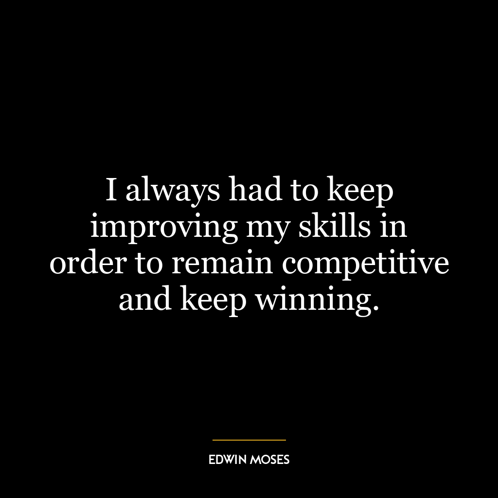 I always had to keep improving my skills in order to remain competitive and keep winning.