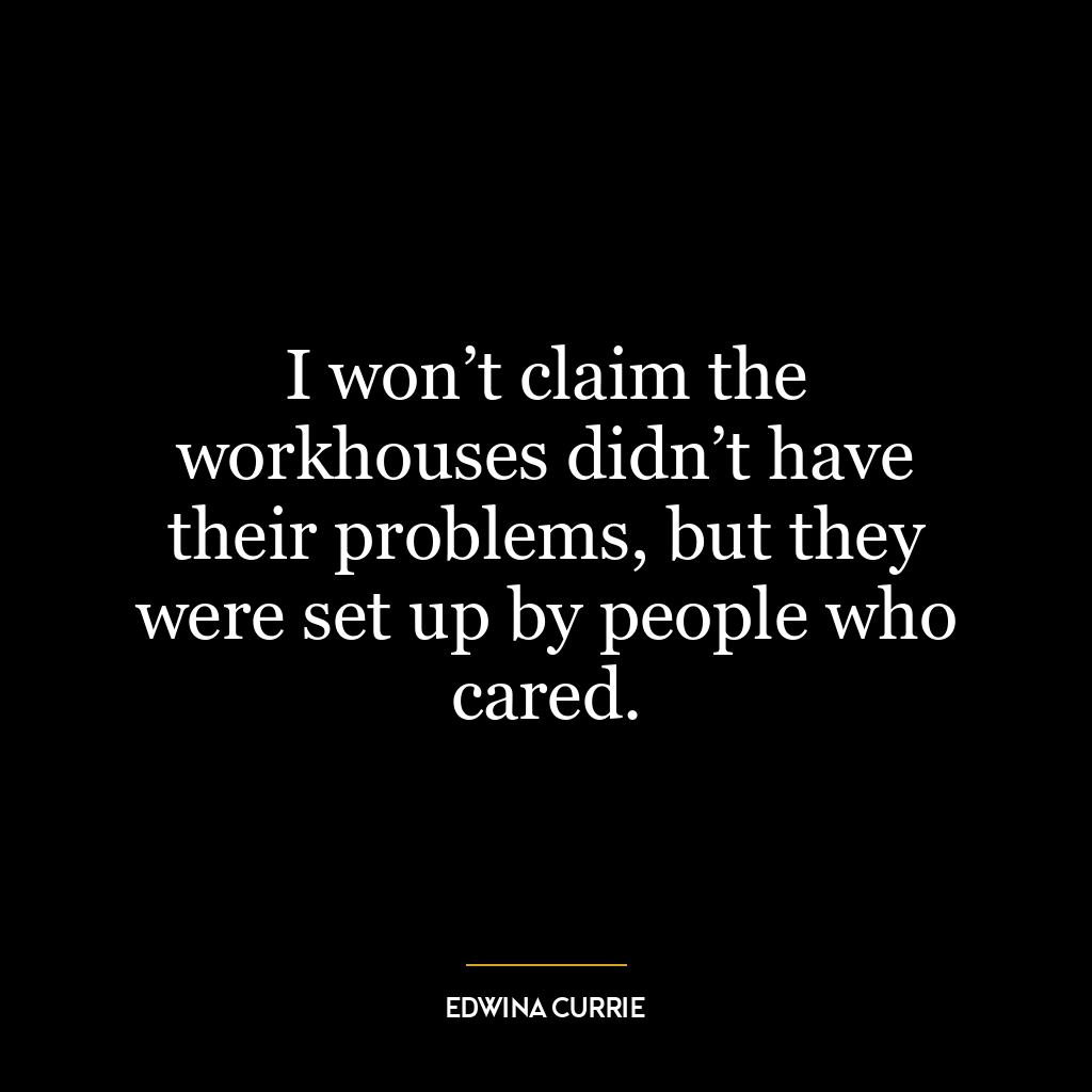 I won’t claim the workhouses didn’t have their problems, but they were set up by people who cared.