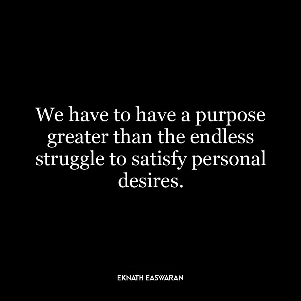 We have to have a purpose greater than the endless struggle to satisfy personal desires.