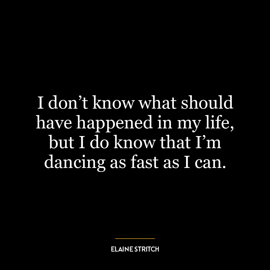 I don’t know what should have happened in my life, but I do know that I’m dancing as fast as I can.