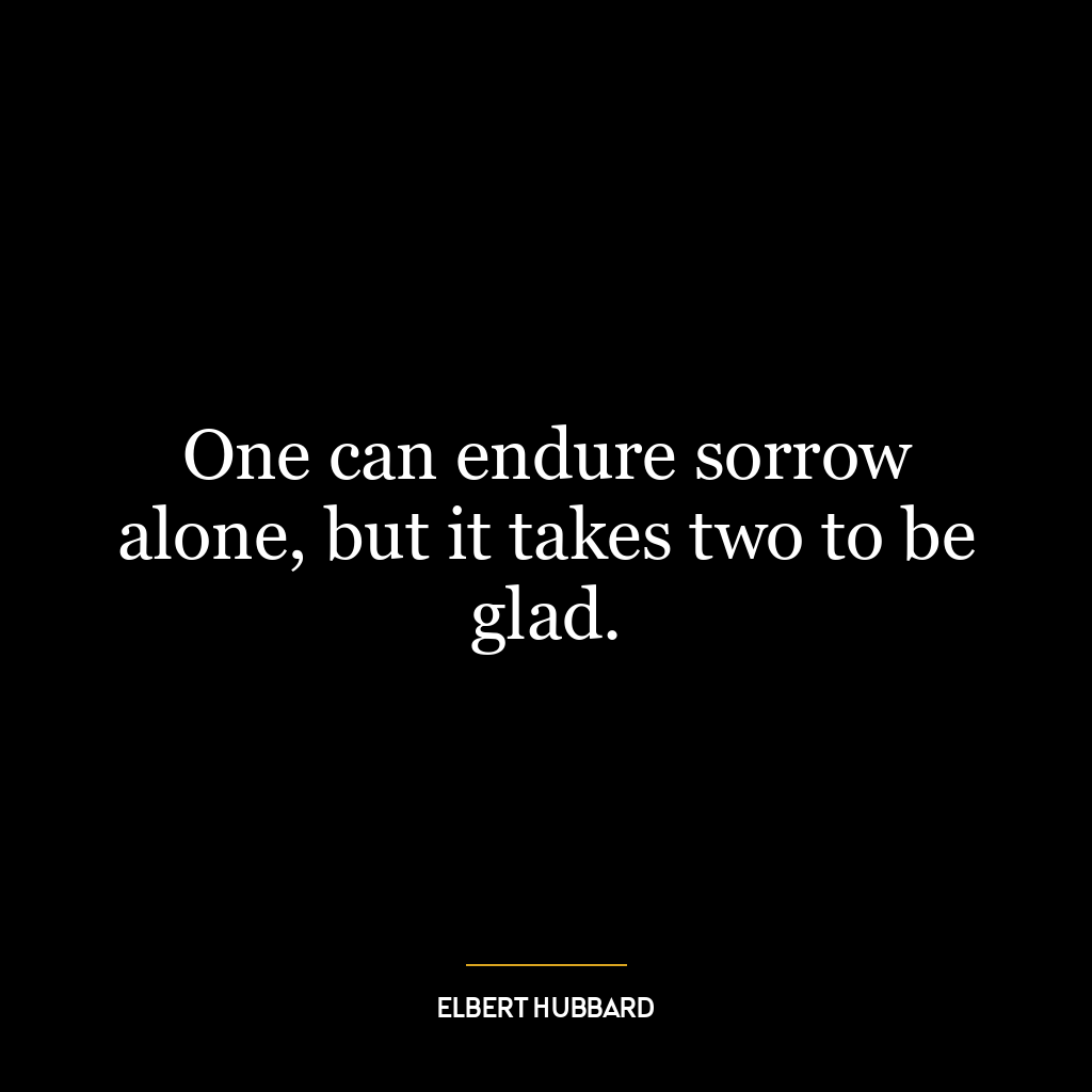 One can endure sorrow alone, but it takes two to be glad.