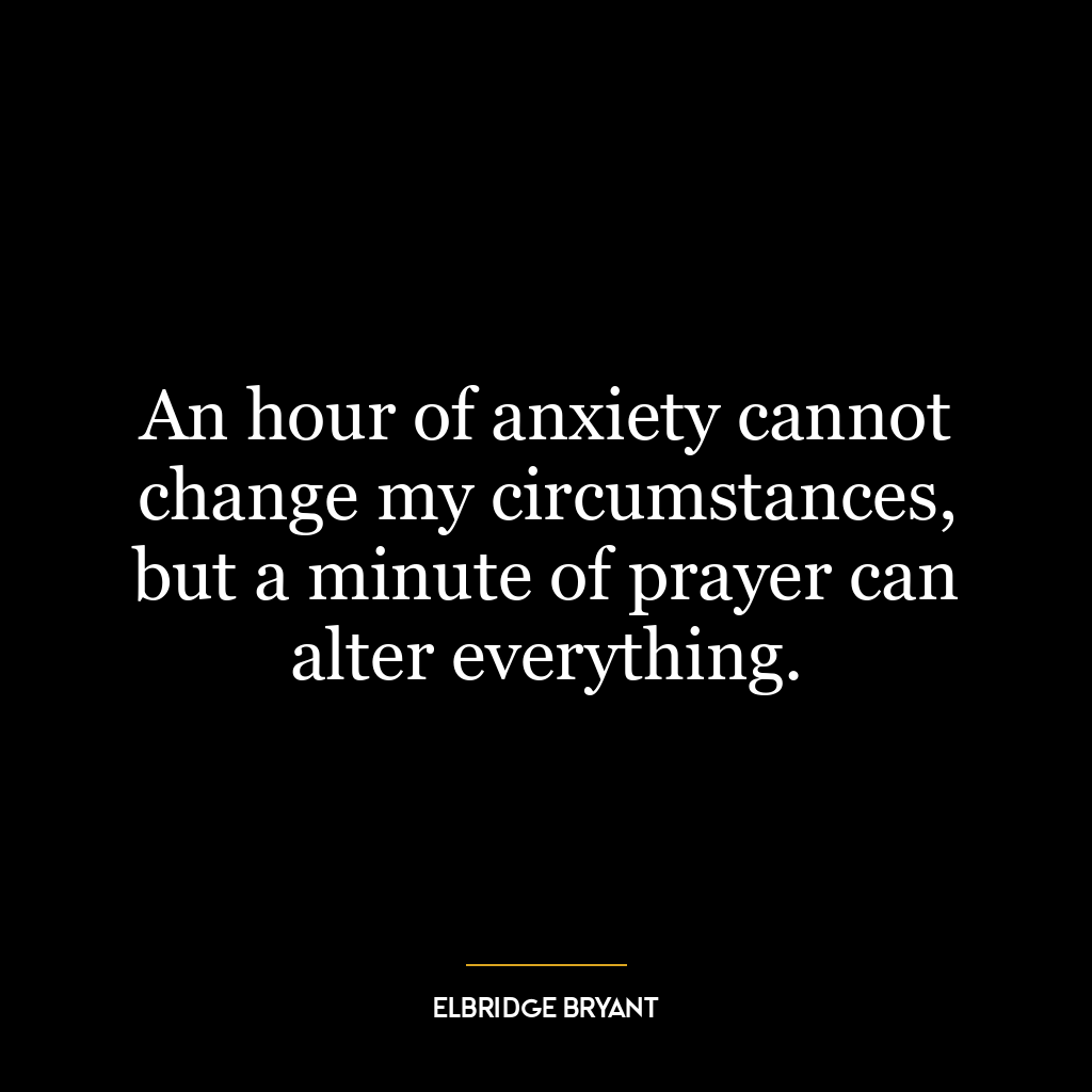 An hour of anxiety cannot change my circumstances, but a minute of prayer can alter everything.