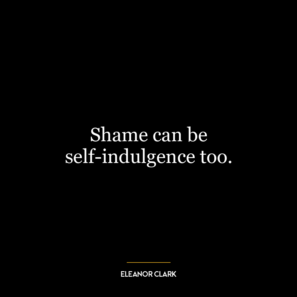 Shame can be self-indulgence too.