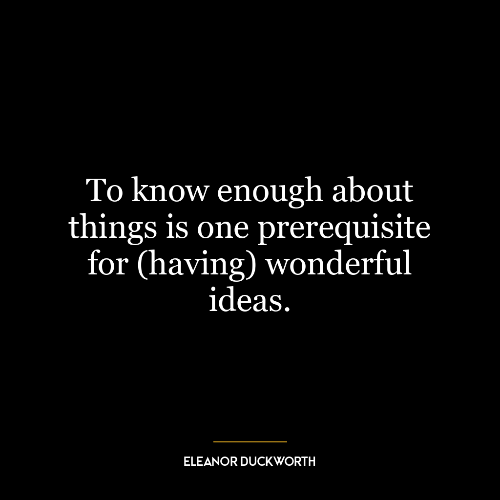 To know enough about things is one prerequisite for (having) wonderful ideas.