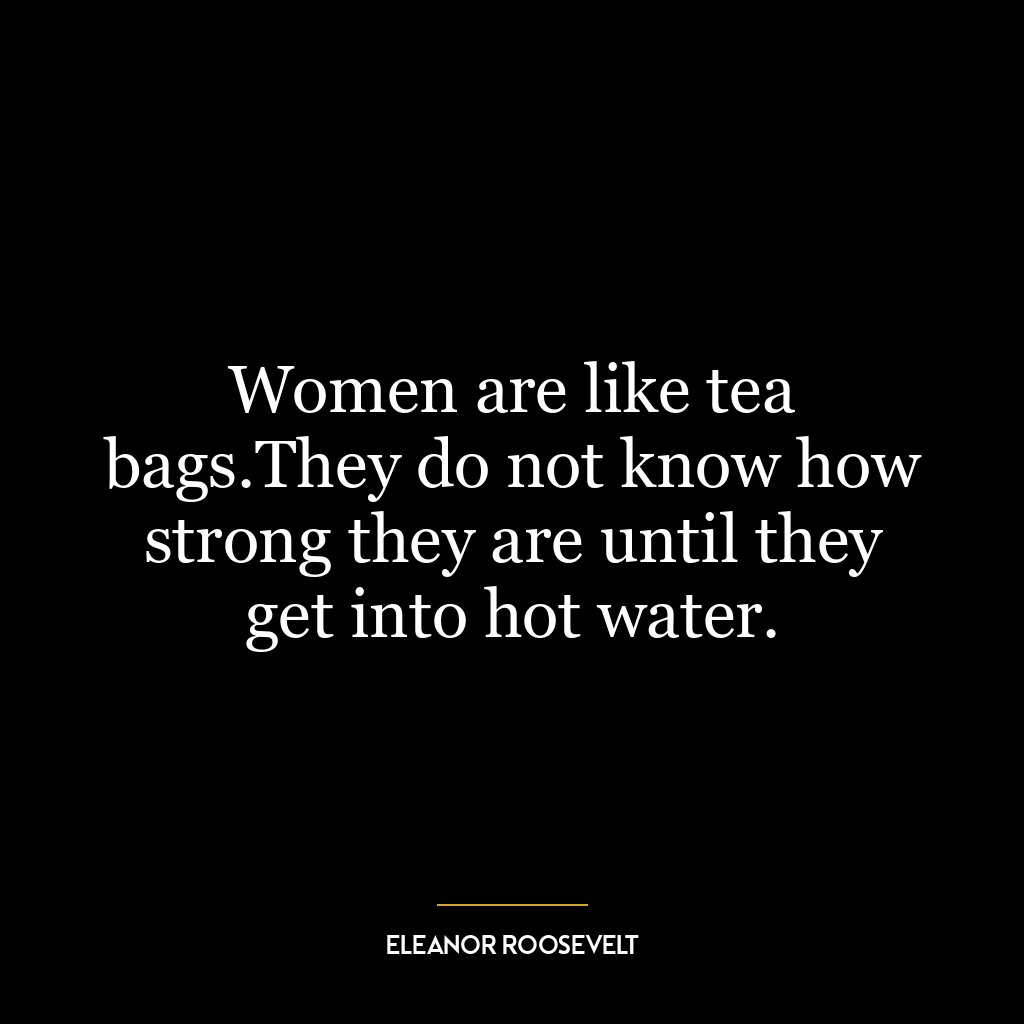 Women are like tea bags.They do not know how strong they are until they get into hot water.