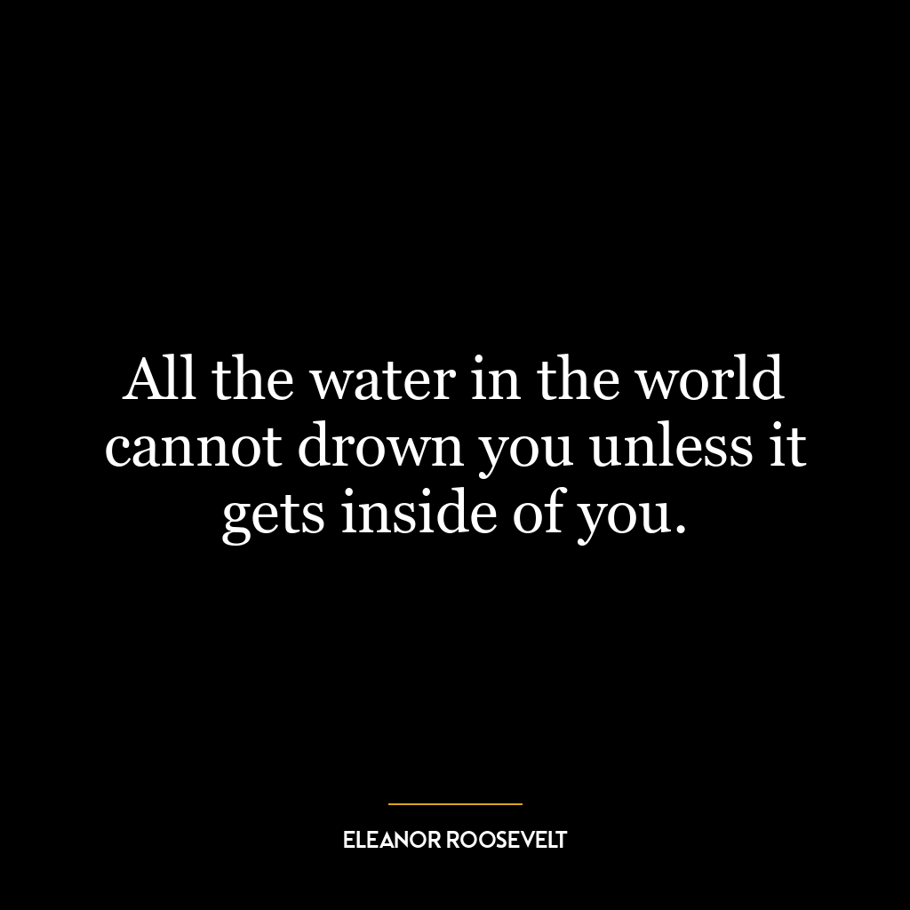 All the water in the world cannot drown you unless it gets inside of you.