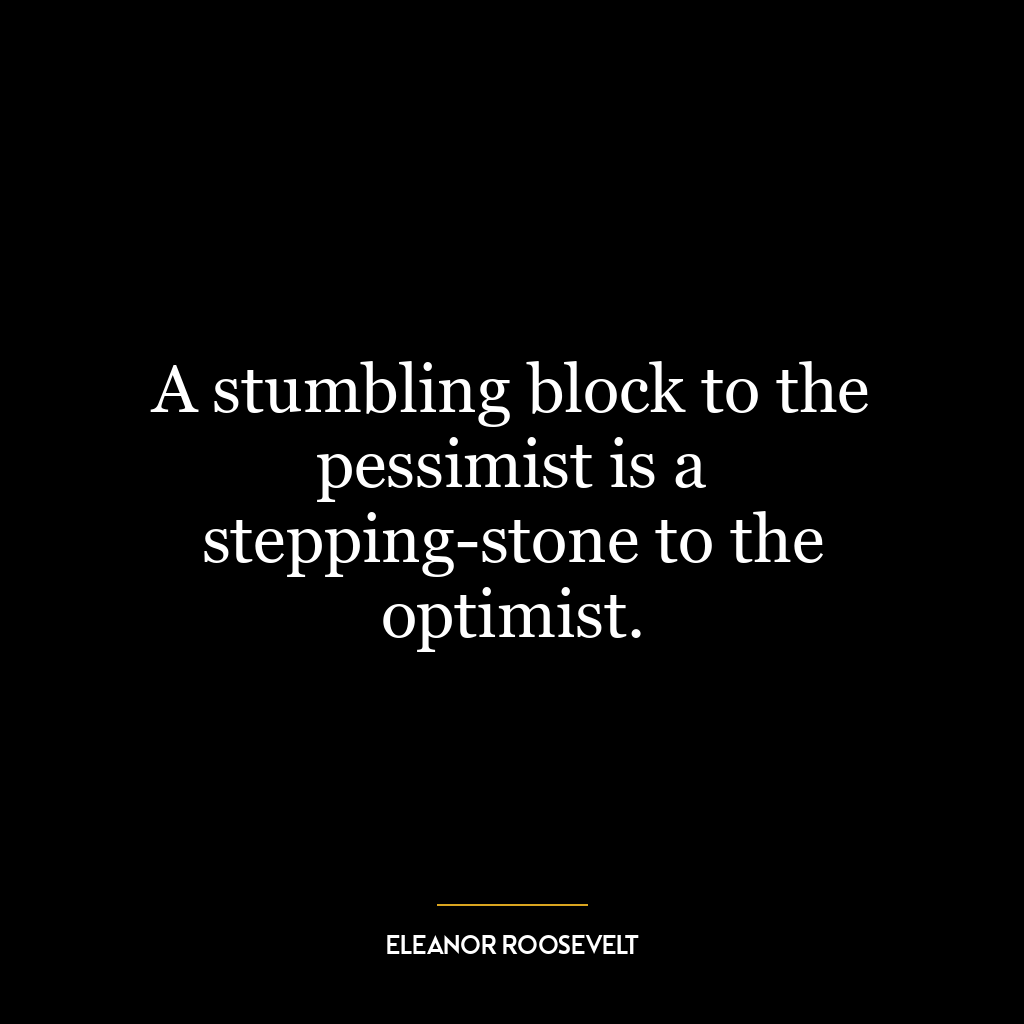 A stumbling block to the pessimist is a stepping-stone to the optimist.