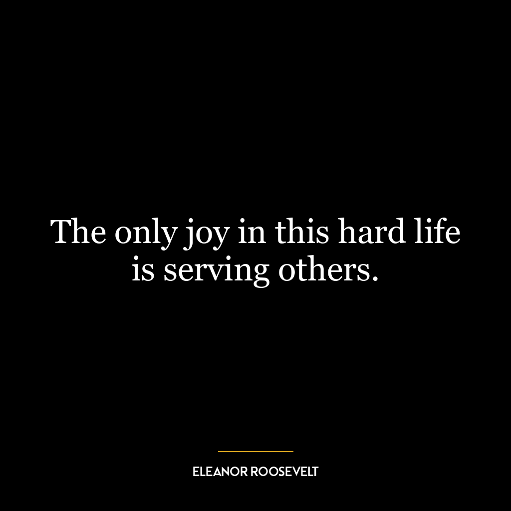 The only joy in this hard life is serving others.