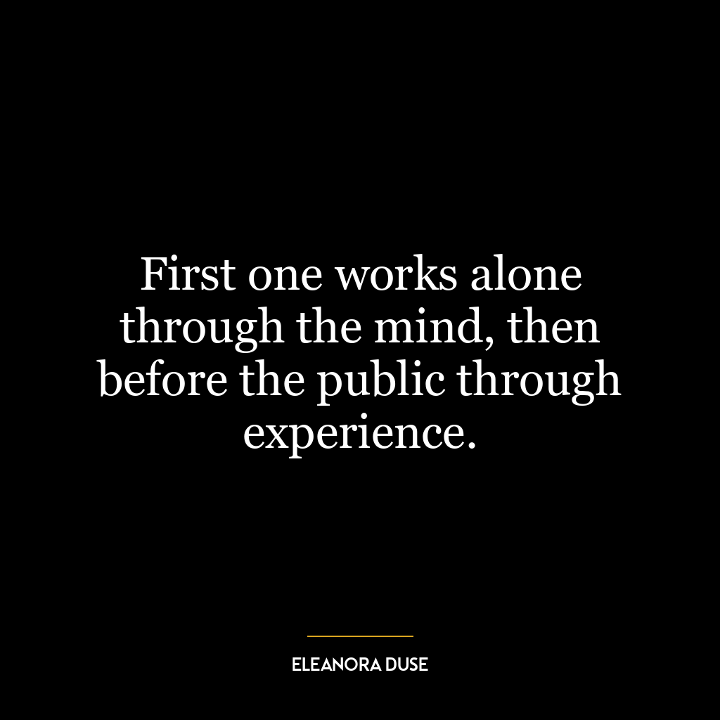 First one works alone through the mind, then before the public through experience.