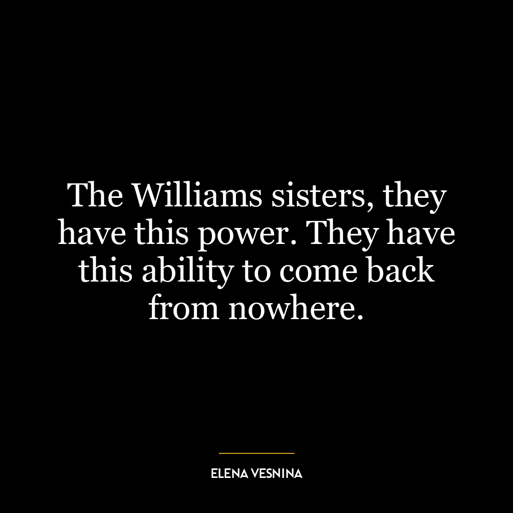 The Williams sisters, they have this power. They have this ability to come back from nowhere.