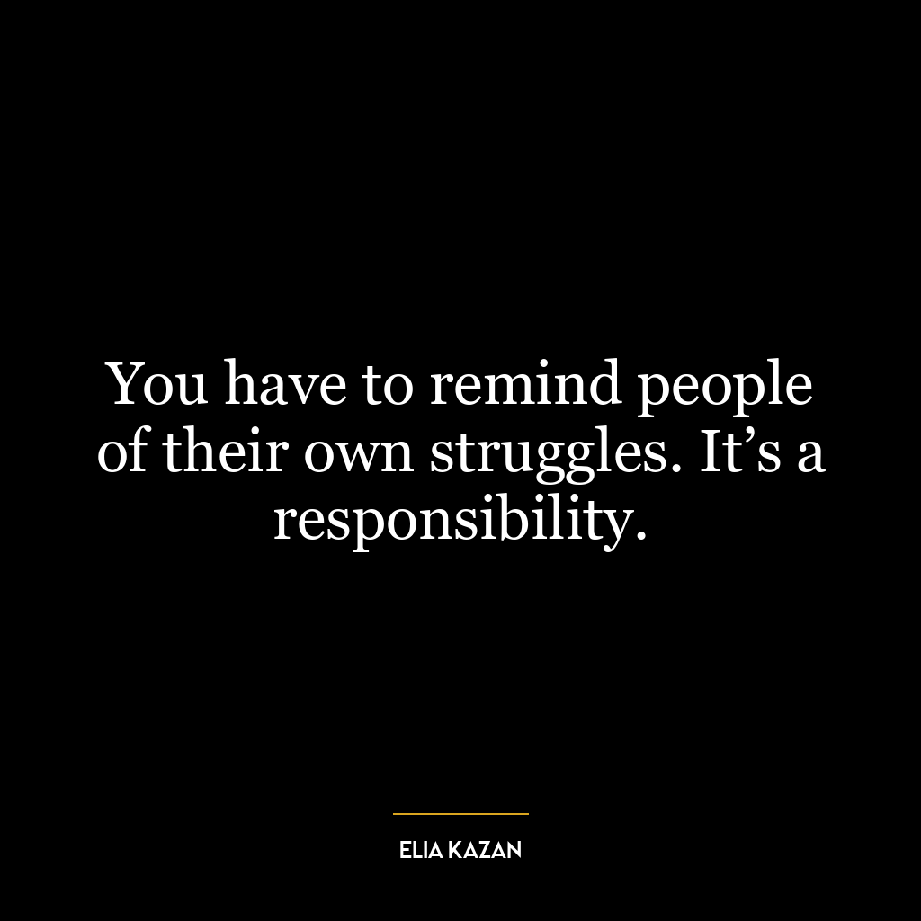 You have to remind people of their own struggles. It’s a responsibility.