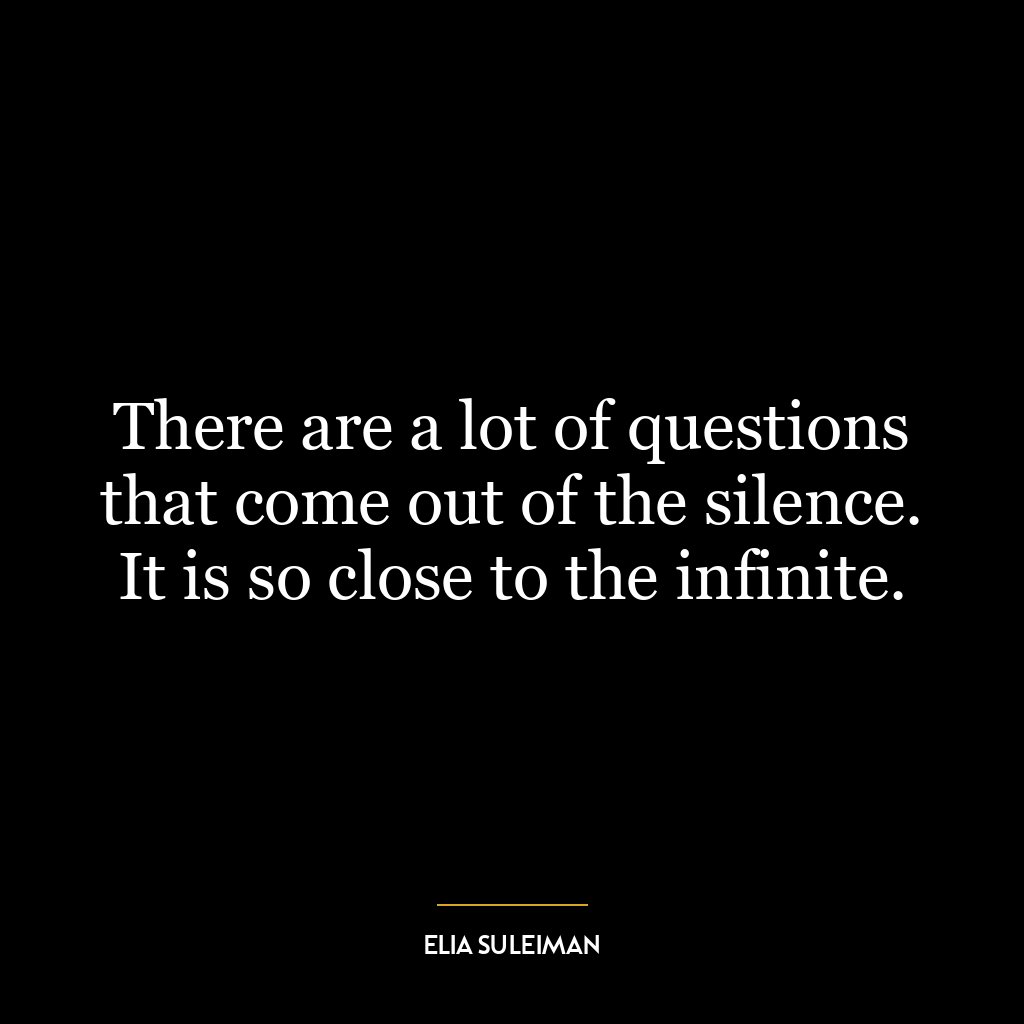 There are a lot of questions that come out of the silence. It is so close to the infinite.