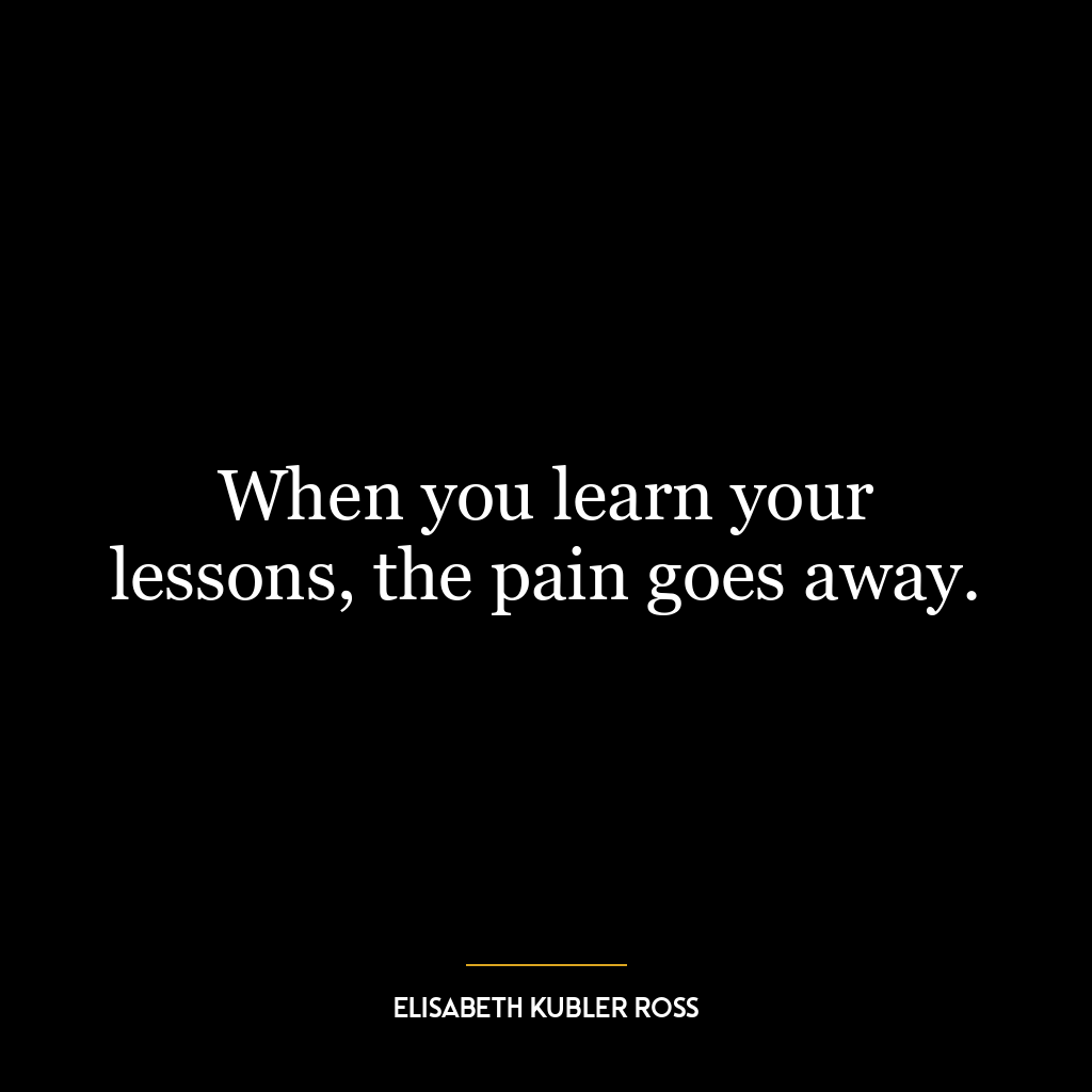 When you learn your lessons, the pain goes away.