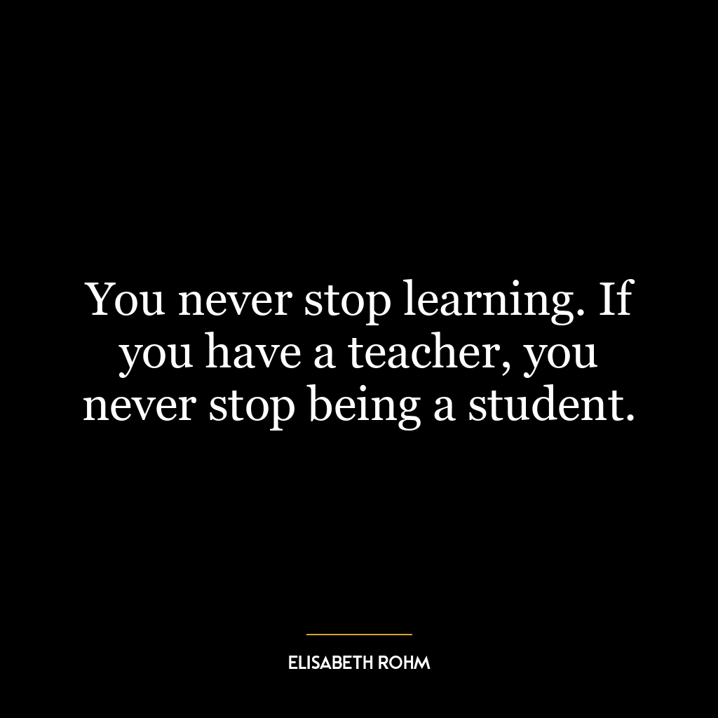 You never stop learning. If you have a teacher, you never stop being a student.