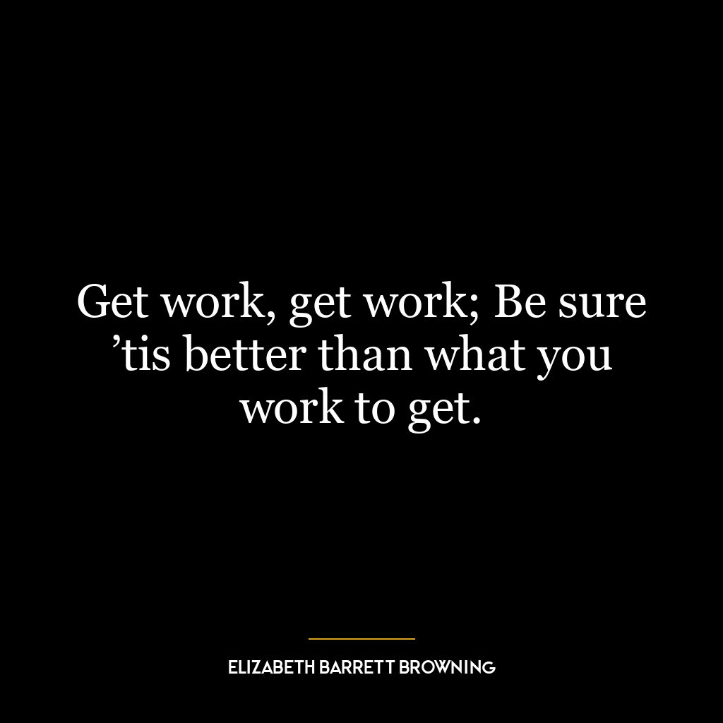 Get work, get work; Be sure ’tis better than what you work to get.