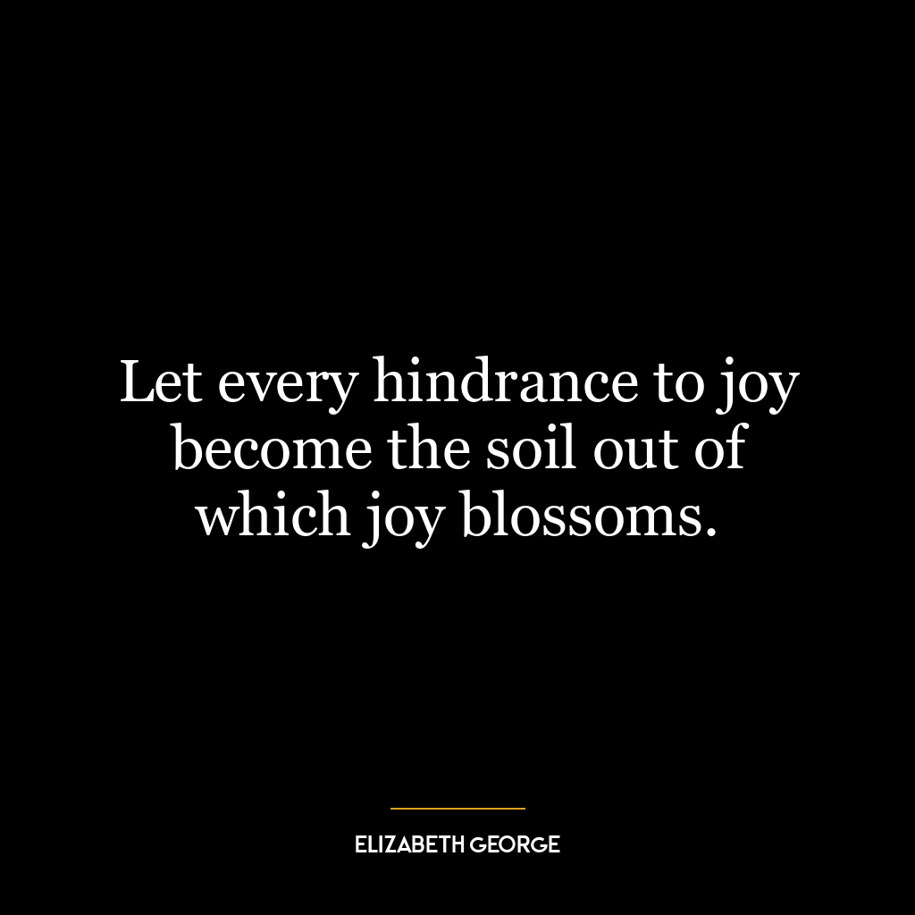 Let every hindrance to joy become the soil out of which joy blossoms.