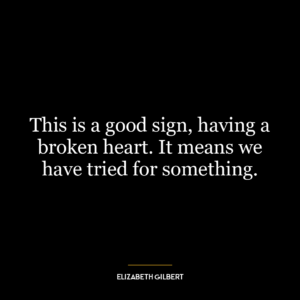 This is a good sign, having a broken heart. It means we have tried for something.