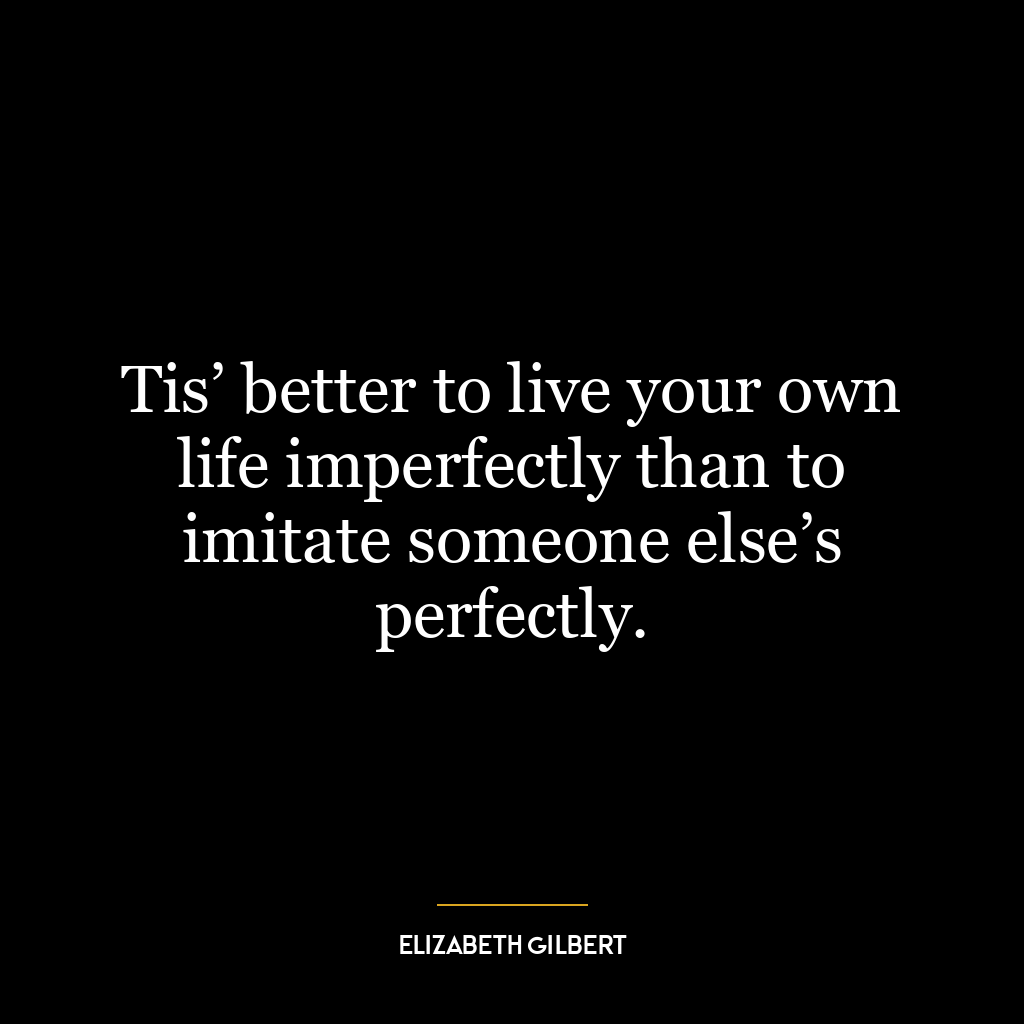 Tis’ better to live your own life imperfectly than to imitate someone else’s perfectly.