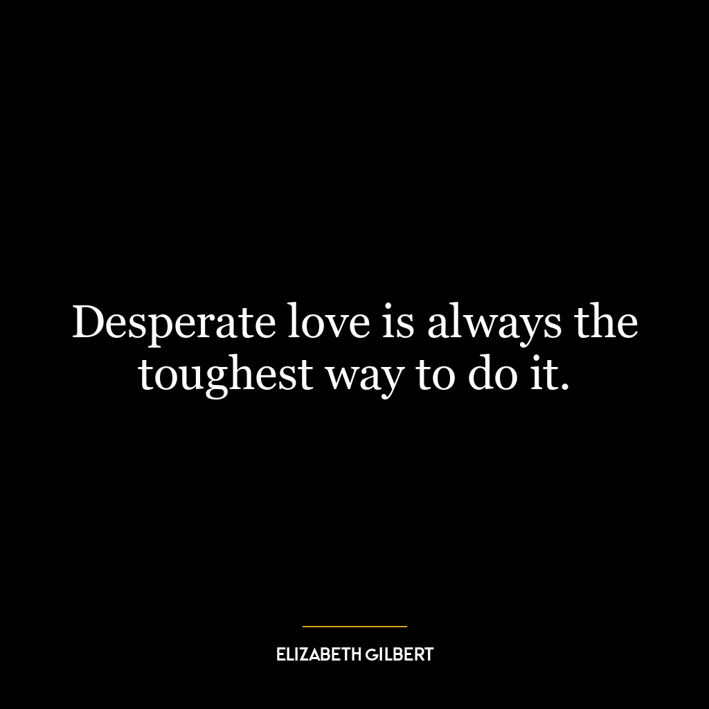 Desperate love is always the toughest way to do it.